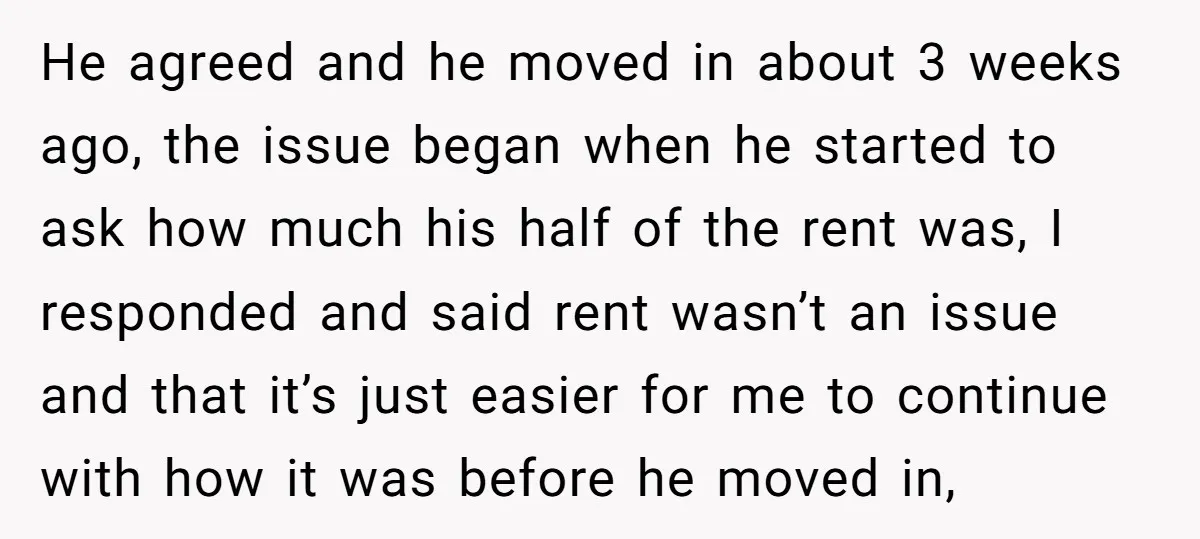 He agreed and he moved in about 3 weeks ago, the issue began when he started to ask how much his half of the rent was, I responded and said...