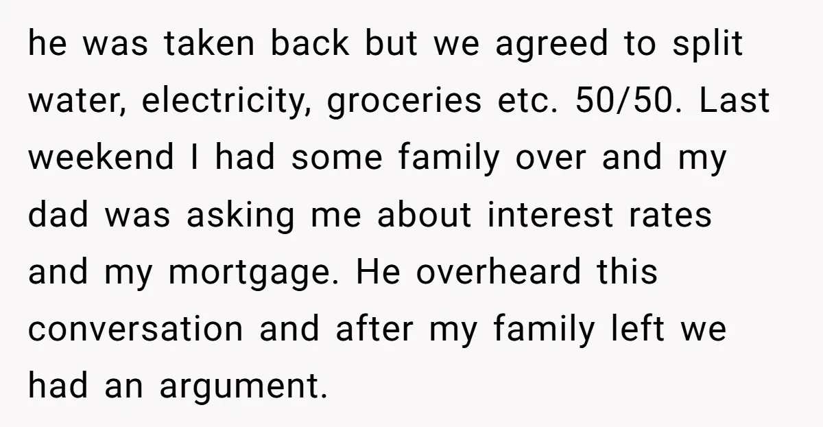 he was taken back but we agreed to split water, electricity, groceries etc. 50/50. Last weekend I had some family over and my dad was asking me about interest rates...