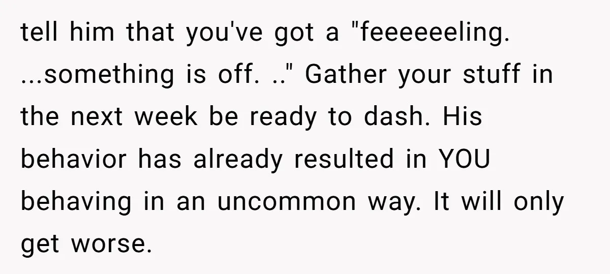 tell him that you've got a "feeeeeeling. ...something is off. .." Gather your stuff in the next week be ready to dash. His behavior has already resulted in YOU behaving...