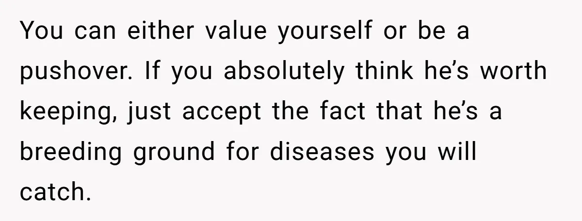 You can either value yourself or be a pushover. If you absolutely think he’s worth keeping, just accept the fact that he’s a breeding ground for diseases you will catch.