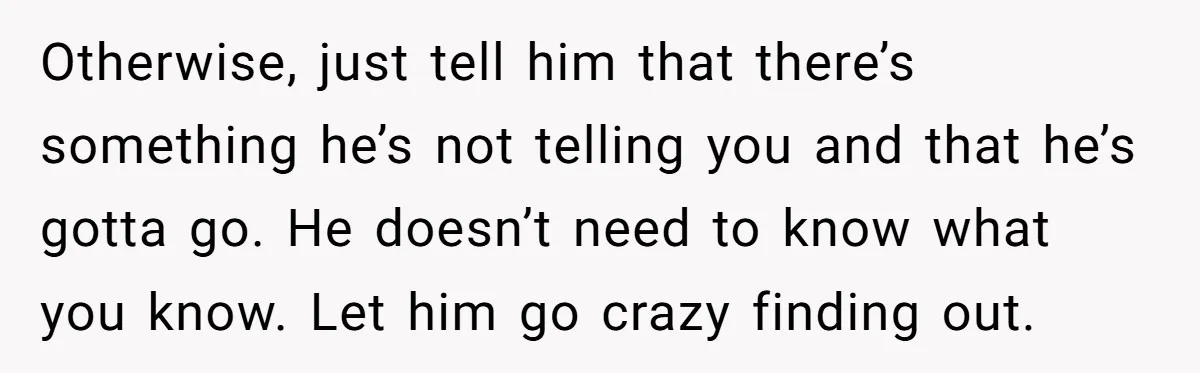 Otherwise, just tell him that there’s something he’s not telling you and that he’s gotta go. He doesn’t need to know what you know. Let him go crazy finding out.