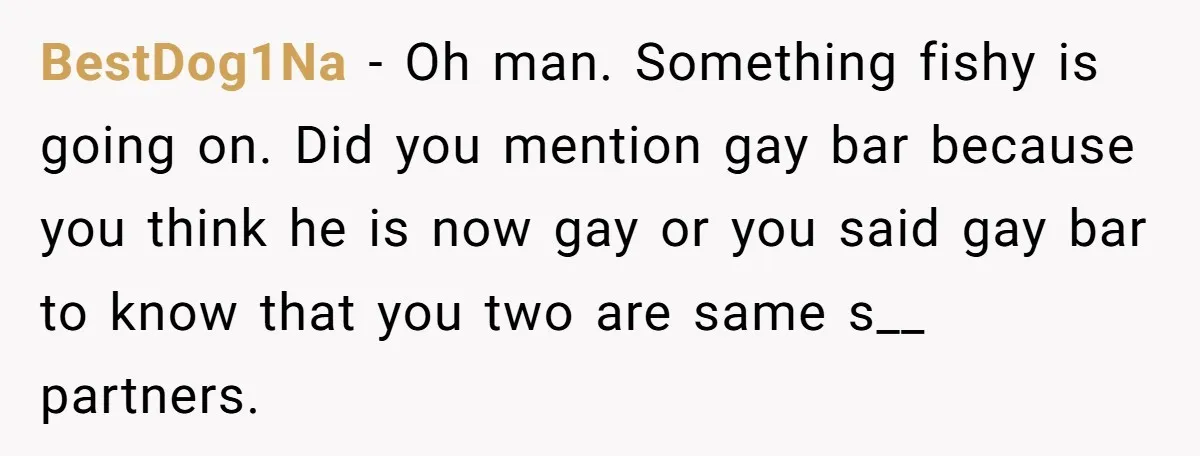 BestDog1Na - Oh man. Something fishy is going on. Did you mention gay bar because you think he is now gay or you said gay bar to know that you...