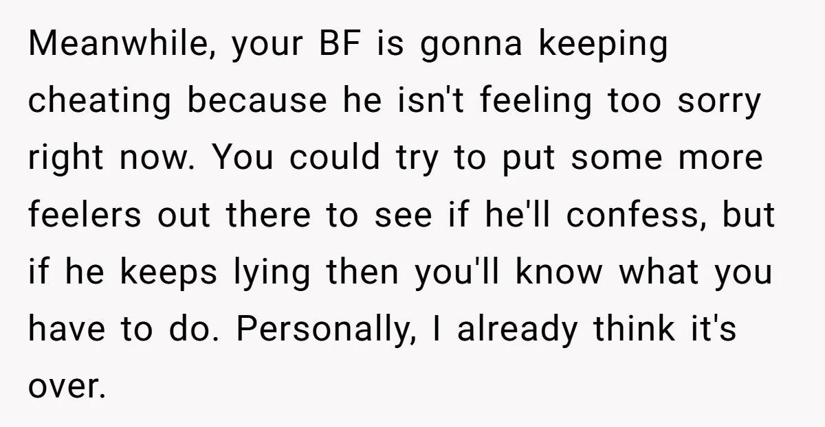 Meanwhile, your BF is gonna keeping cheating because he isn't feeling too sorry right now. You could try to put some more feelers out there to see if he'll confess,...