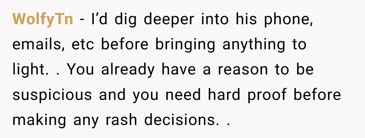 WolfyTn - I’d dig deeper into his phone, emails, etc before bringing anything to light. . You already have a reason to be suspicious and you need hard proof before...