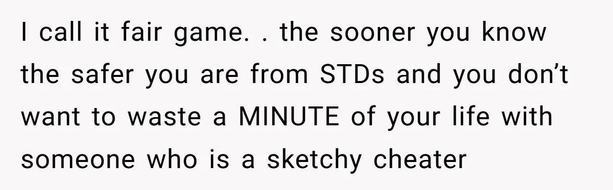I call it fair game. . the sooner you know the safer you are from STDs and you don’t want to waste a MINUTE of your life with someone who...