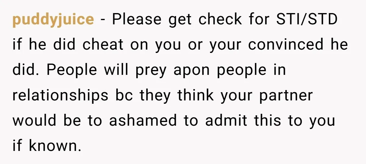 puddyjuice - Please get check for STI/STD if he did cheat on you or your convinced he did. People will prey apon people in relationships bc they think your partner...