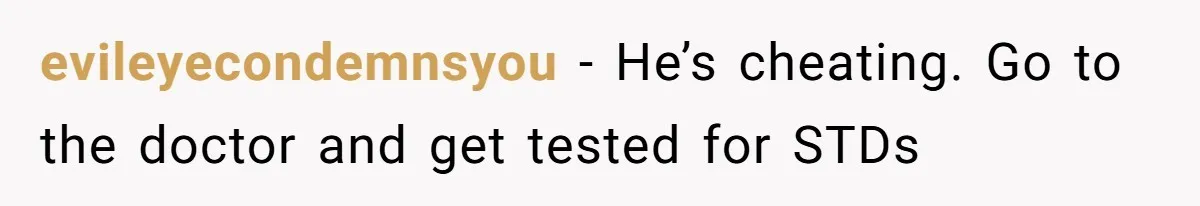 evileyecondemnsyou - He’s cheating. Go to the doctor and get tested for STDs