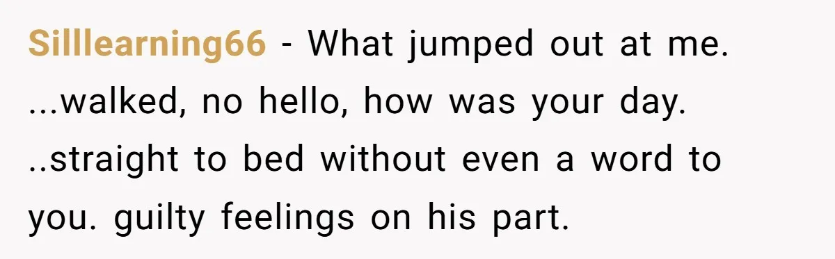 Silllearning66 - What jumped out at me. ...walked, no hello, how was your day. ..straight to bed without even a word to you. guilty feelings on his part.