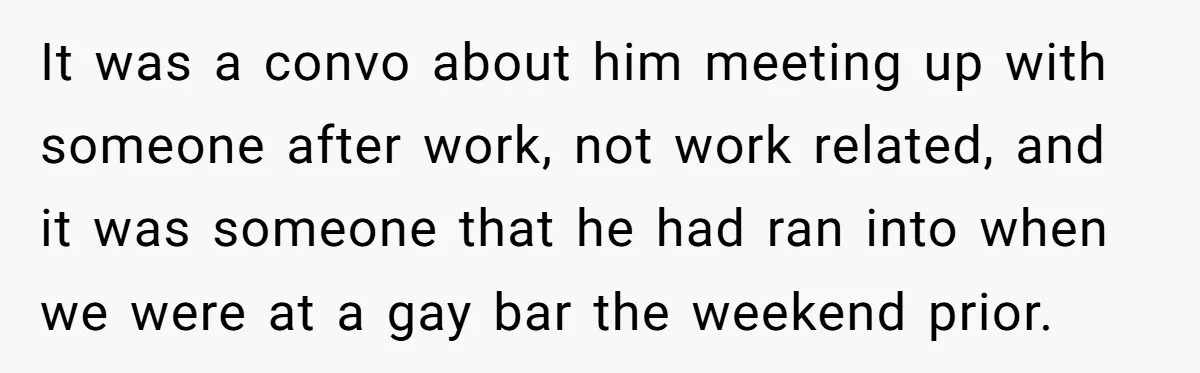It was a convo about him meeting up with someone after work, not work related, and it was someone that he had ran into when we were at a gay...