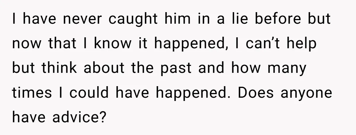 I have never caught him in a lie before but now that I know it happened, I can’t help but think about the past and how many times I could...