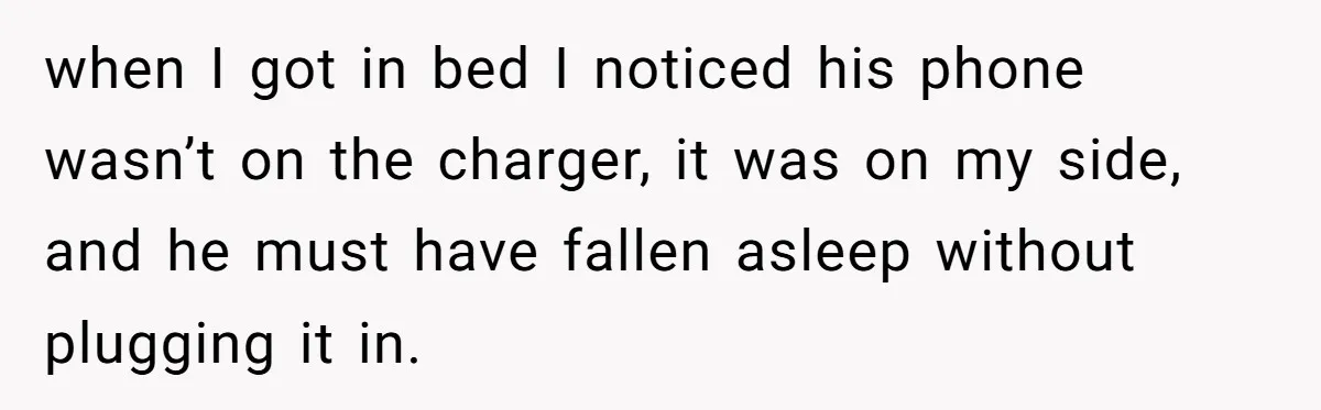 when I got in bed I noticed his phone wasn’t on the charger, it was on my side, and he must have fallen asleep without plugging it in.