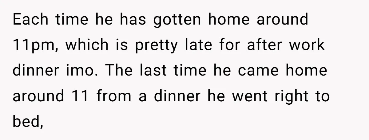 Each time he has gotten home around 11pm, which is pretty late for after work dinner imo. The last time he came home around 11 from a dinner he went...