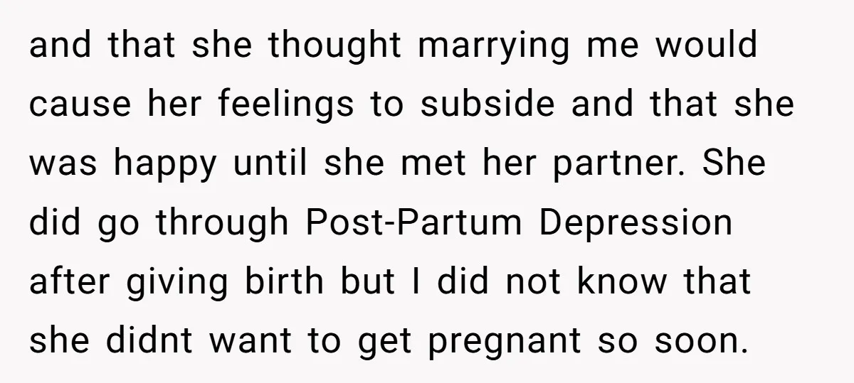 and that she thought marrying me would cause her feelings to subside and that she was happy until she met her partner. She did go through Post-Partum Depression after giving...