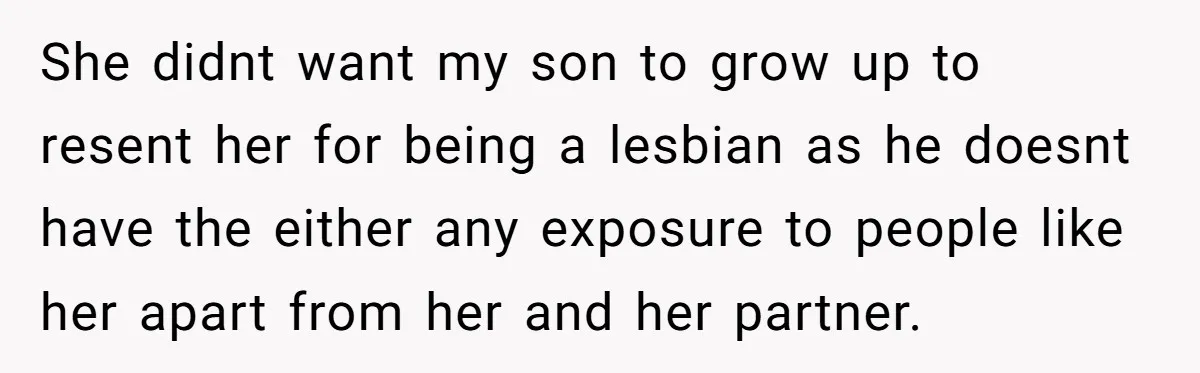 She didnt want my son to grow up to resent her for being a lesbian as he doesnt have the either any exposure to people like her apart from her...