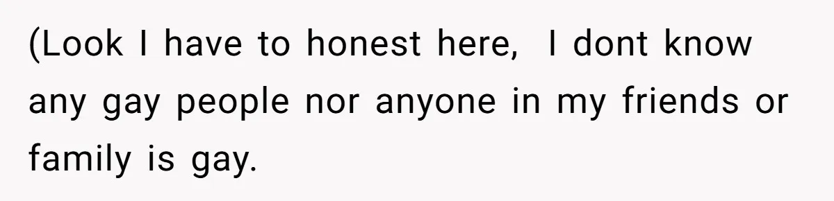 (Look I have to honest here, I dont know any gay people nor anyone in my friends or family is gay.