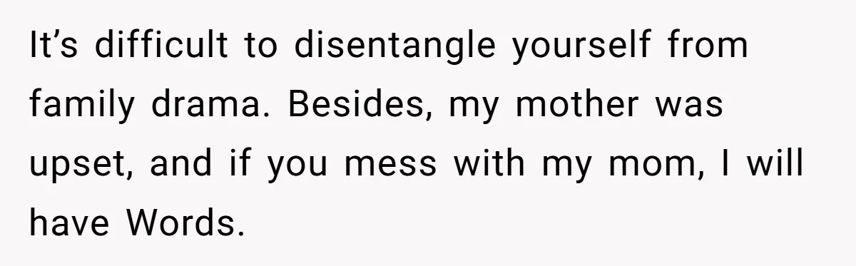 It’s difficult to disentangle yourself from family drama. Besides, my mother was upset, and if you mess with my mom, I will have Words.