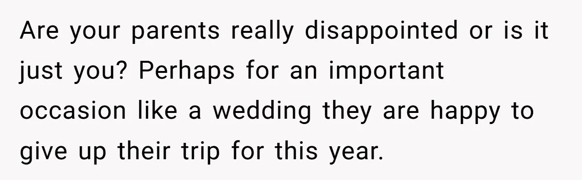 Are your parents really disappointed or is it just you? Perhaps for an important occasion like a wedding they are happy to give up their trip for this year.