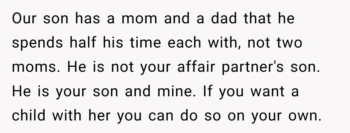 Our son has a mom and a dad that he spends half his time each with, not two moms. He is not your affair partner's son. He is your son...