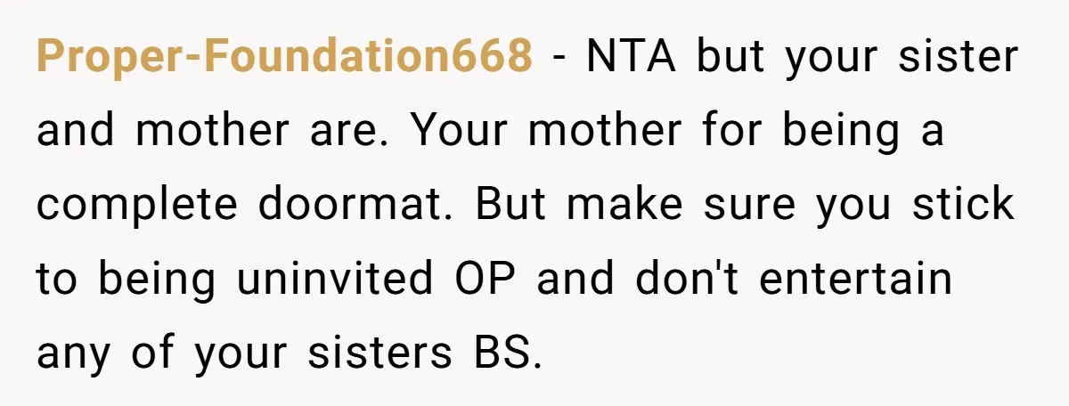Proper-Foundation668 − NTA but your sister and mother are. Your mother for being a complete doormat. But make sure you stick to being uninvited OP and don't entertain any of...