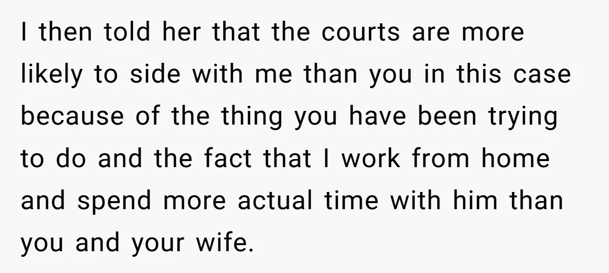I then told her that the courts are more likely to side with me than you in this case because of the thing you have been trying to do and...