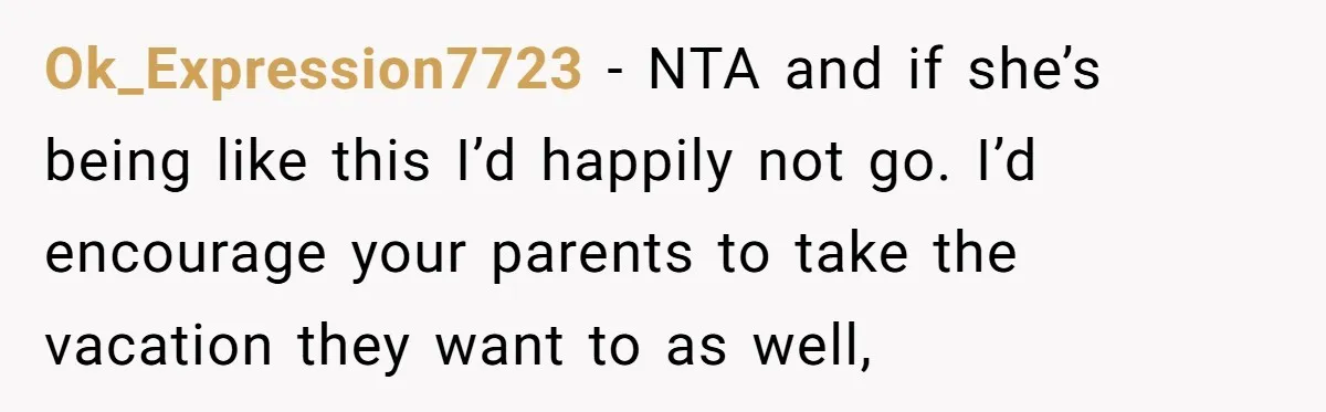 Ok_Expression7723 − NTA and if she’s being like this I’d happily not go. I’d encourage your parents to take the vacation they want to as well,