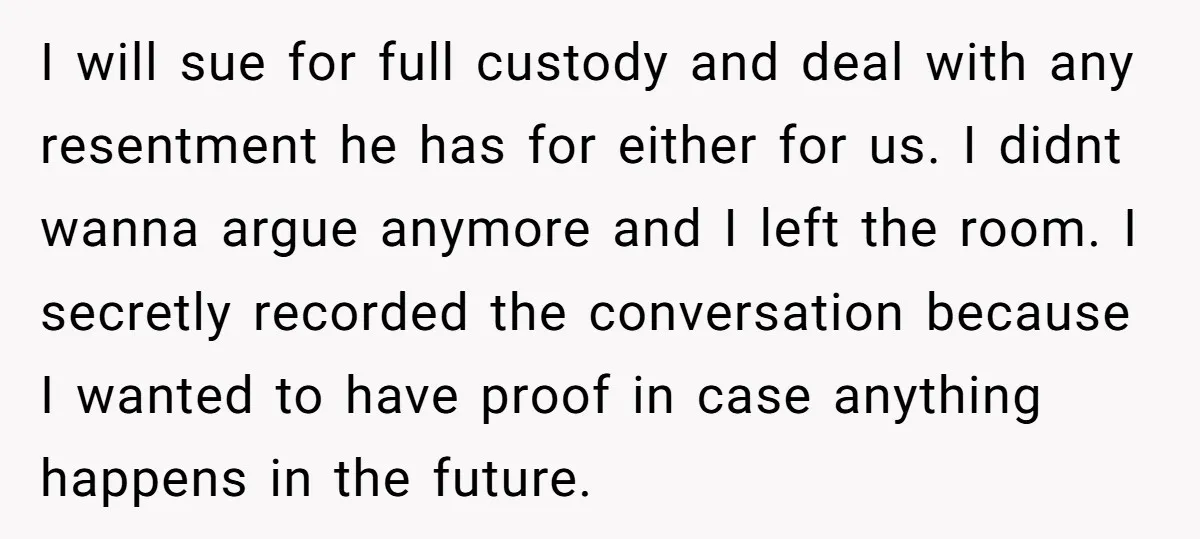 I will sue for full custody and deal with any resentment he has for either for us. I didnt wanna argue anymore and I left the room. I secretly recorded...
