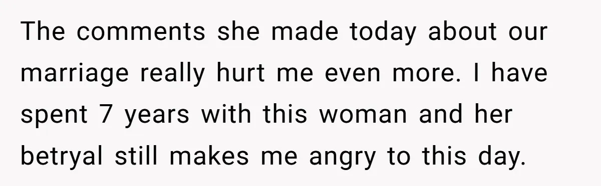 The comments she made today about our marriage really hurt me even more. I have spent 7 years with this woman and her betryal still makes me angry to this...