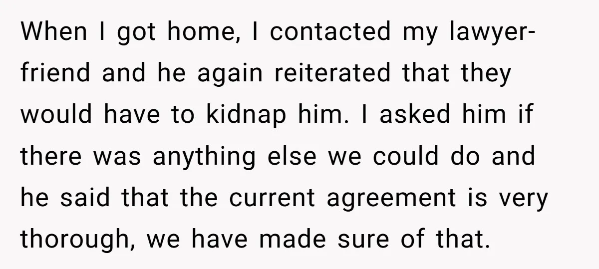 When I got home, I contacted my lawyer-friend and he again reiterated that they would have to kidnap him. I asked him if there was anything else we could do...