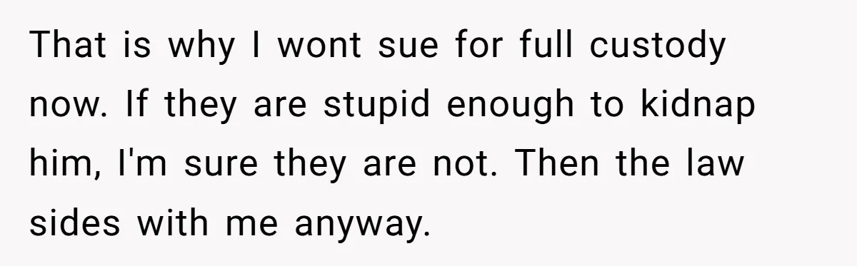 That is why I wont sue for full custody now. If they are stupid enough to kidnap him, I'm sure they are not. Then the law sides with me anyway.