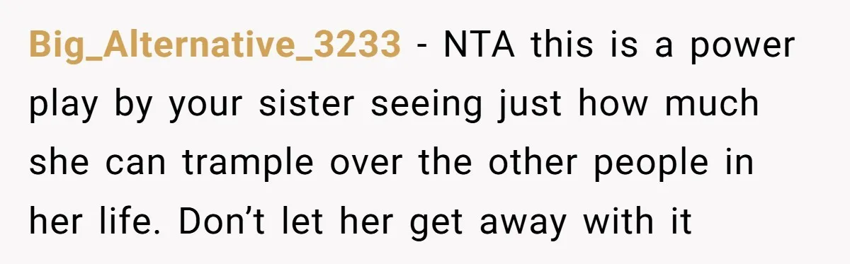 Big_Alternative_3233 − NTA this is a power play by your sister seeing just how much she can trample over the other people in her life. Don’t let her get away...