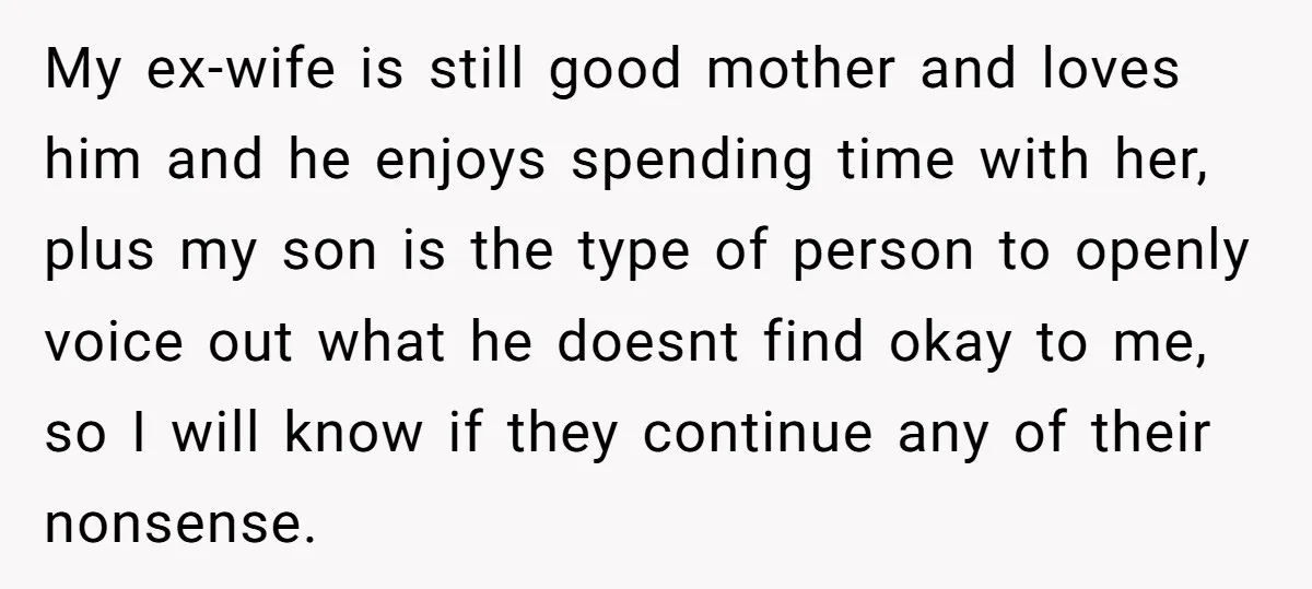 My ex-wife is still good mother and loves him and he enjoys spending time with her, plus my son is the type of person to openly voice out what he...