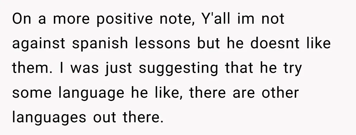 On a more positive note, Y'all im not against spanish lessons but he doesnt like them. I was just suggesting that he try some language he like, there are other...
