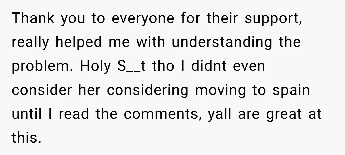 Thank you to everyone for their support, really helped me with understanding the problem. Holy S__t tho I didnt even consider her considering moving to spain until I read the...