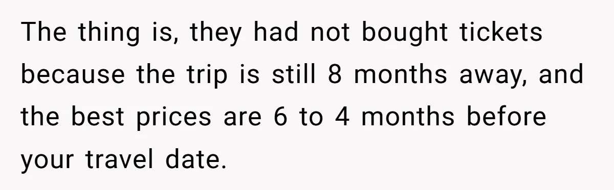 The thing is, they had not bought tickets because the trip is still 8 months away, and the best prices are 6 to 4 months before your travel date.