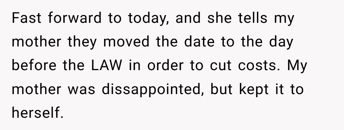 Fast forward to today, and she tells my mother they moved the date to the day before the LAW in order to cut costs. My mother was dissappointed, but kept...