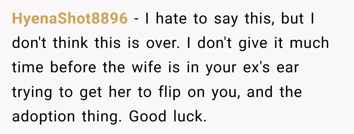 HyenaShot8896 − I hate to say this, but I don't think this is over. I don't give it much time before the wife is in your ex's ear trying to...