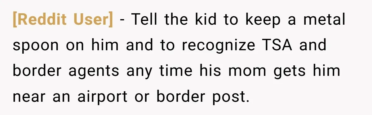 [Reddit User] − Tell the kid to keep a metal spoon on him and to recognize TSA and border agents any time his mom gets him near an airport or...