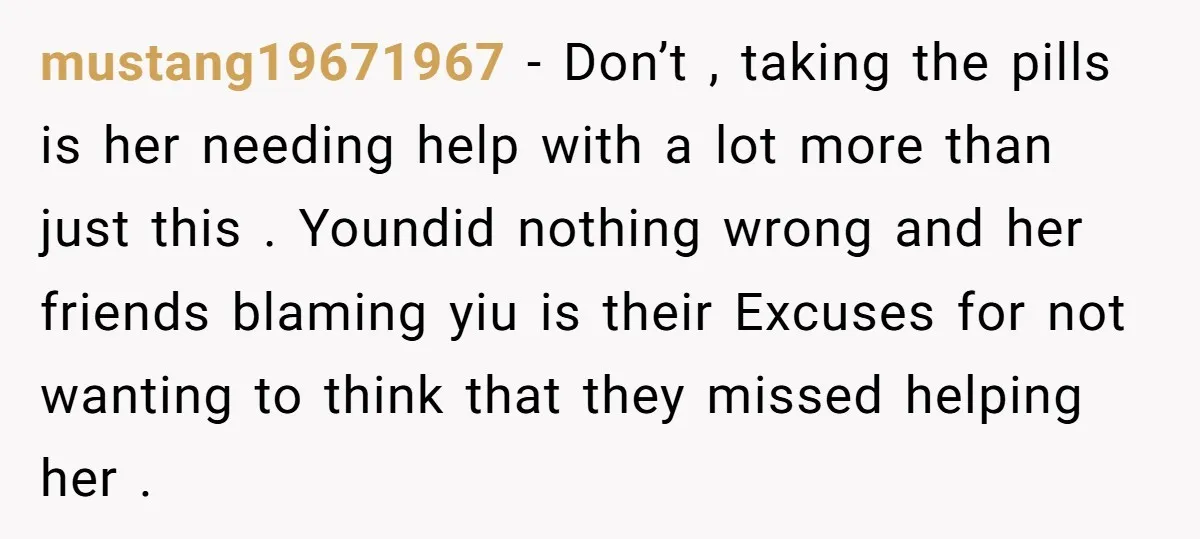 mustang19671967 - Don’t , taking the pills is her needing help with a lot more than just this . Youndid nothing wrong and her friends blaming yiu is their Excuses...