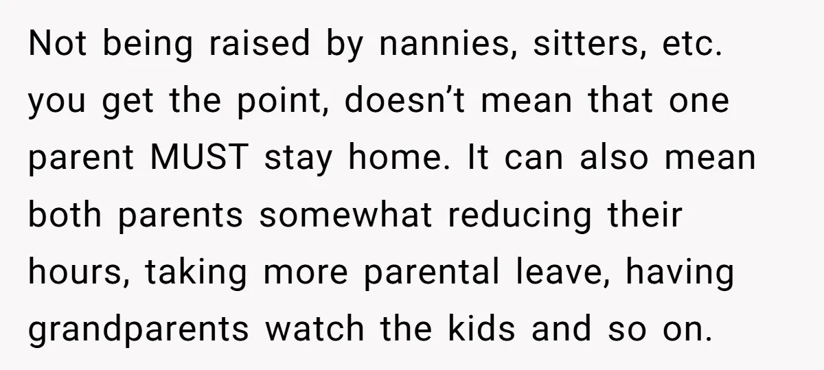 Not being raised by nannies, sitters, etc. you get the point, doesn’t mean that one parent MUST stay home. It can also mean both parents somewhat reducing their hours, taking...