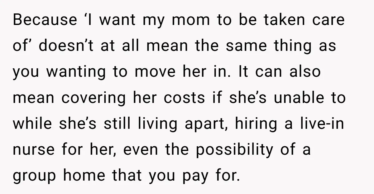 Because ‘I want my mom to be taken care of’ doesn’t at all mean the same thing as you wanting to move her in. It can also mean covering her...