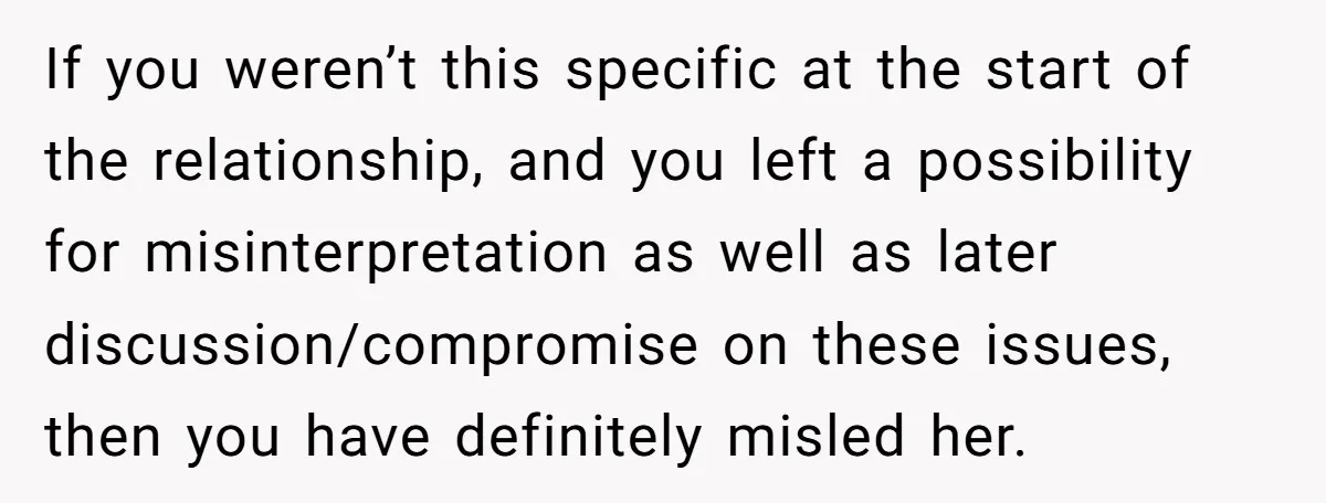 If you weren’t this specific at the start of the relationship, and you left a possibility for misinterpretation as well as later discussion/compromise on these issues, then you have definitely...