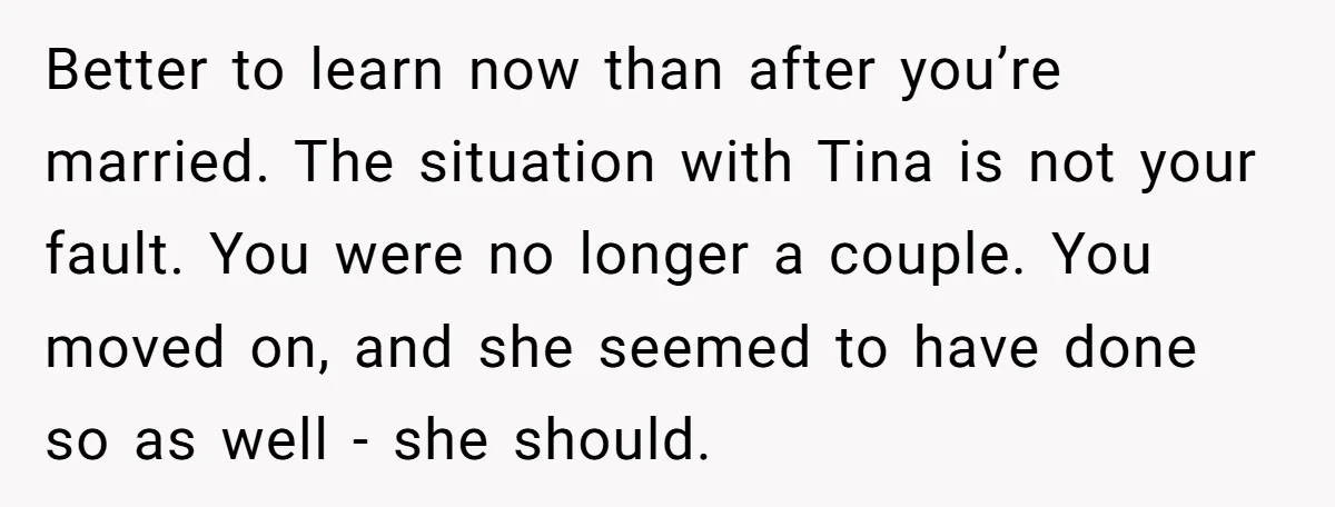 Better to learn now than after you’re married. The situation with Tina is not your fault. You were no longer a couple. You moved on, and she seemed to have...