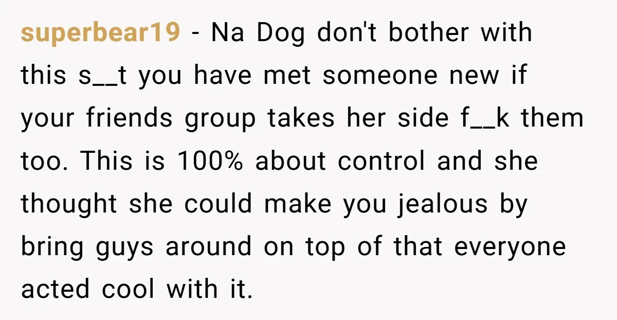 superbear19 - Na Dog don't bother with this s__t you have met someone new if your friends group takes her side f__k them too. This is 100% about control and...