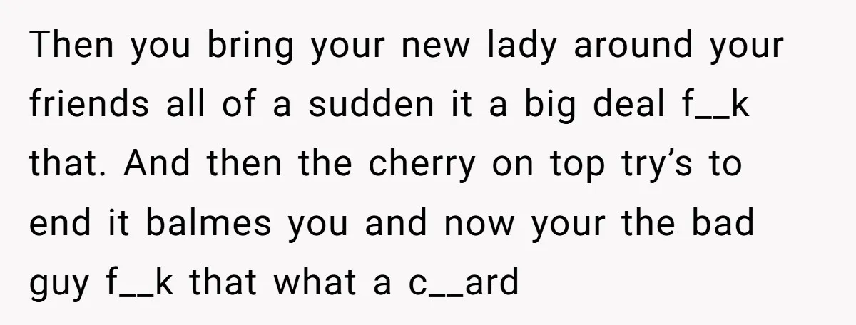 Then you bring your new lady around your friends all of a sudden it a big deal f__k that. And then the cherry on top try’s to end it balmes...