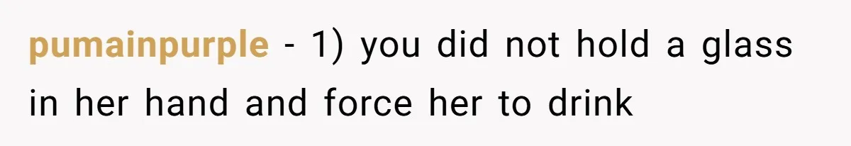 pumainpurple - 1) you did not hold a glass in her hand and force her to drink