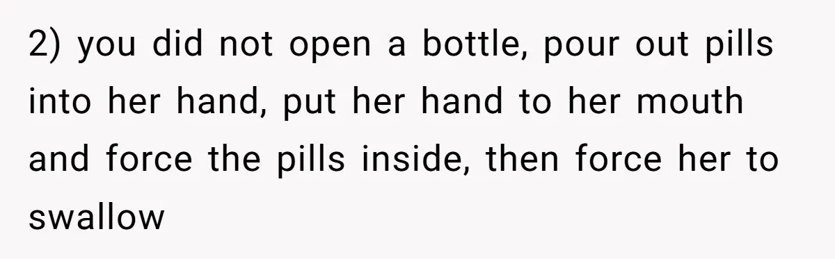 2) you did not open a bottle, pour out pills into her hand, put her hand to her mouth and force the pills inside, then force her to swallow