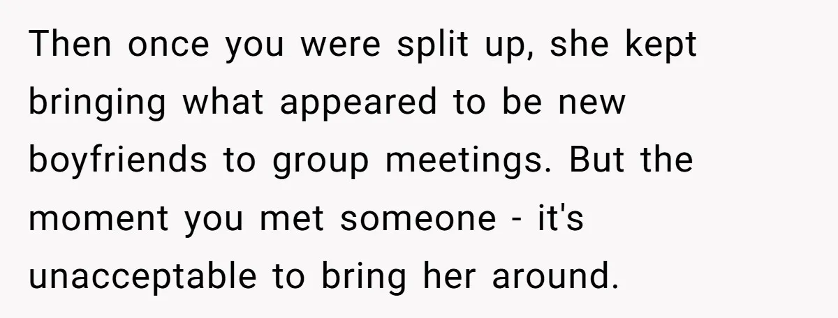 Then once you were split up, she kept bringing what appeared to be new boyfriends to group meetings. But the moment you met someone - it's unacceptable to bring her...