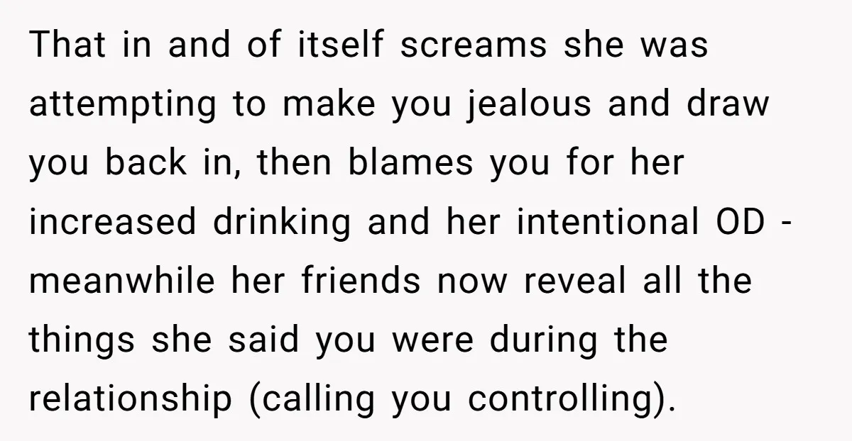 That in and of itself screams she was attempting to make you jealous and draw you back in, then blames you for her increased drinking and her intentional OD -...