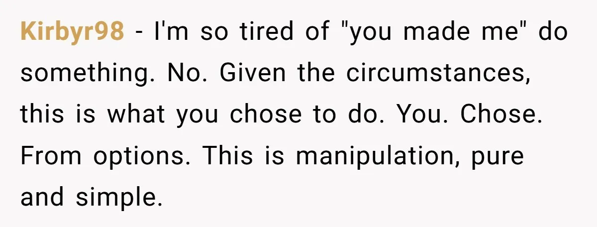 Kirbyr98 - I'm so tired of "you made me" do something. No. Given the circumstances, this is what you chose to do. You. Chose. From options. This is manipulation, pure...