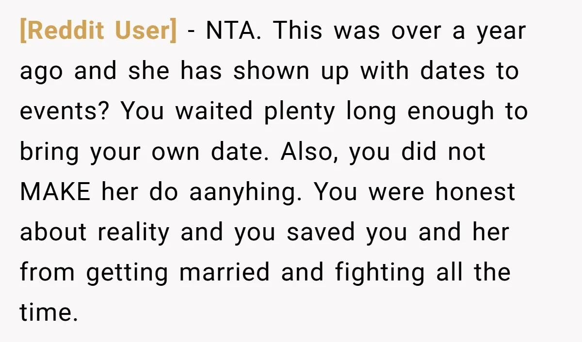 [Reddit User] - NTA. This was over a year ago and she has shown up with dates to events? You waited plenty long enough to bring your own date. Also,...